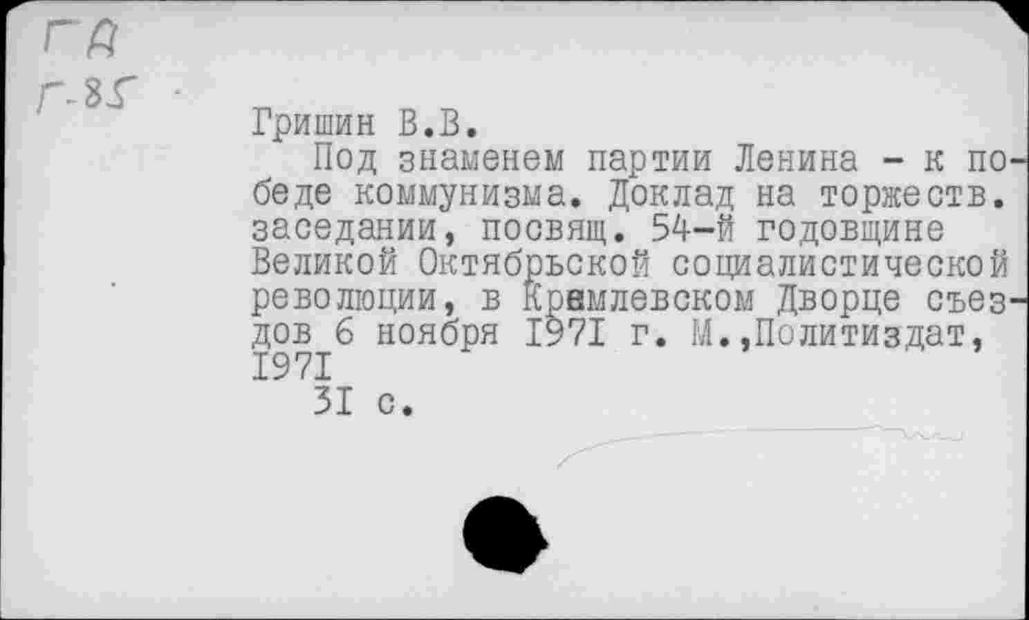 ﻿Гришин В.В.
Под знаменем партии Ленина - к по беде коммунизма. Доклад на торжеств, заседании, посвящ. 54-Й годовщине Великой Октябрьской социалистической революции, в Кремлевском Дворце свез дов б ноября 1971 г. М.»Политиздат, 1971 31 с.